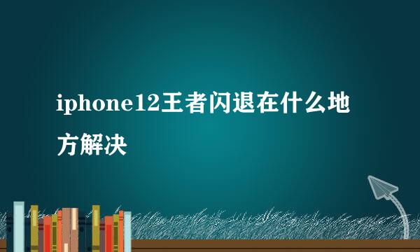 iphone12王者闪退在什么地方解决