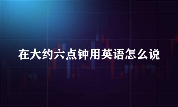在大约六点钟用英语怎么说