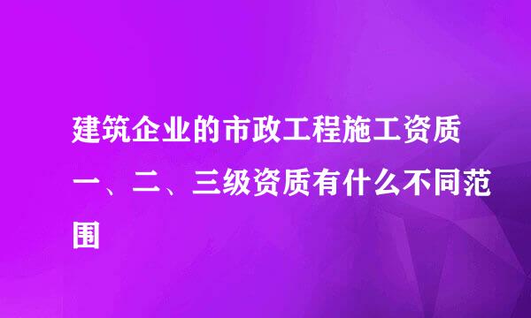 建筑企业的市政工程施工资质一、二、三级资质有什么不同范围