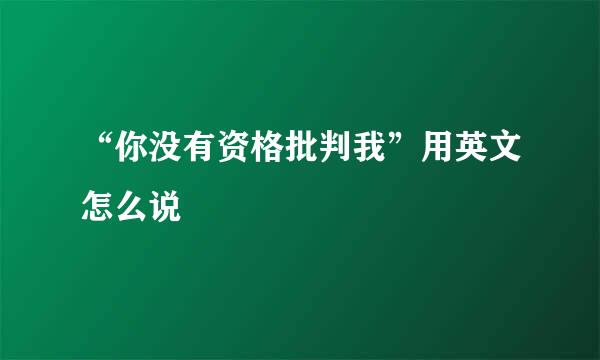 “你没有资格批判我”用英文怎么说