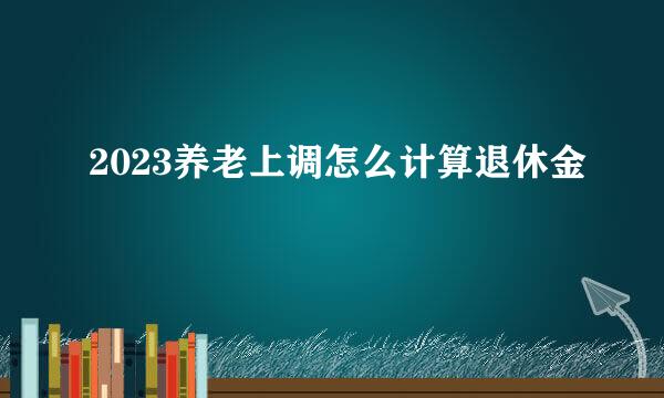 2023养老上调怎么计算退休金