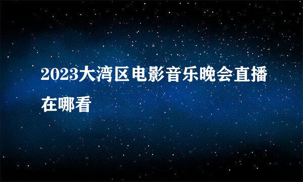 2023大湾区电影音乐晚会直播在哪看