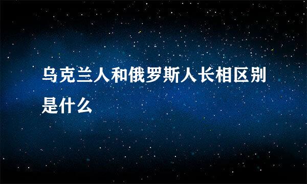 乌克兰人和俄罗斯人长相区别是什么