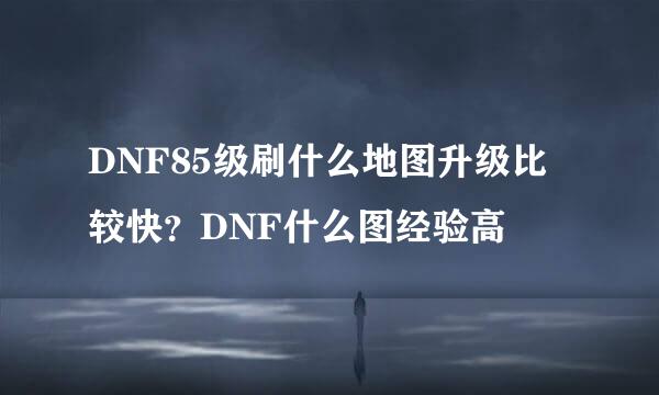 DNF85级刷什么地图升级比较快？DNF什么图经验高