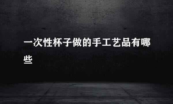 一次性杯子做的手工艺品有哪些