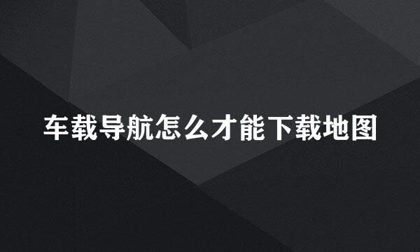 车载导航怎么才能下载地图