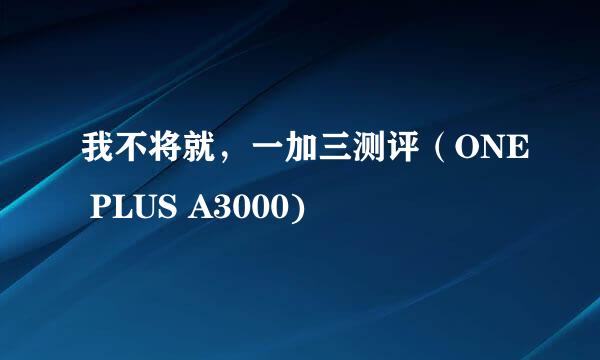 我不将就，一加三测评（ONE PLUS A3000)