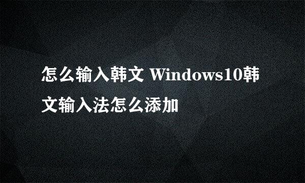 怎么输入韩文 Windows10韩文输入法怎么添加