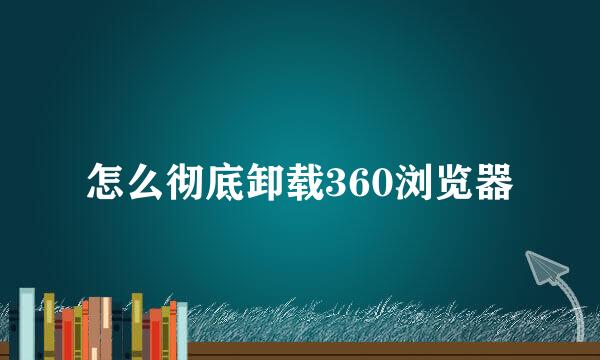 怎么彻底卸载360浏览器