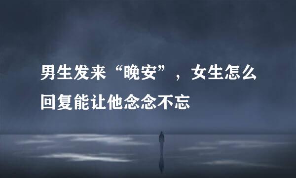 男生发来“晚安”，女生怎么回复能让他念念不忘