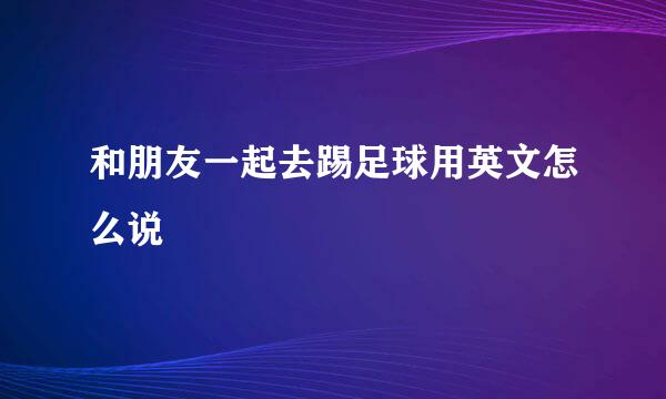 和朋友一起去踢足球用英文怎么说