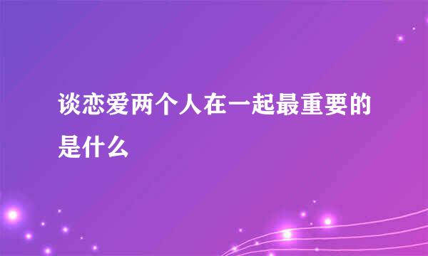 谈恋爱两个人在一起最重要的是什么