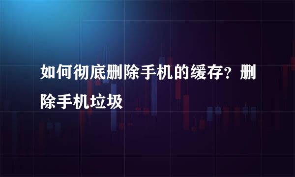 如何彻底删除手机的缓存？删除手机垃圾