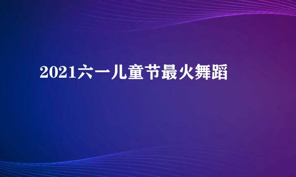 2021六一儿童节最火舞蹈