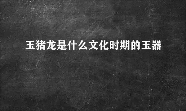 玉猪龙是什么文化时期的玉器
