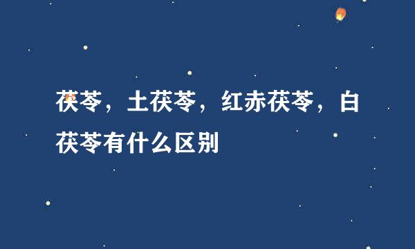 茯苓，土茯苓，红赤茯苓，白茯苓有什么区别