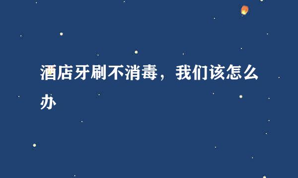 酒店牙刷不消毒，我们该怎么办