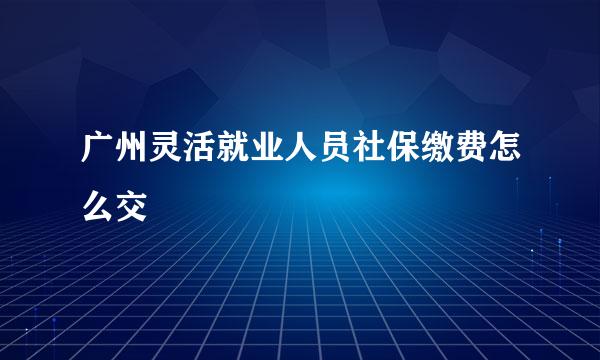 广州灵活就业人员社保缴费怎么交