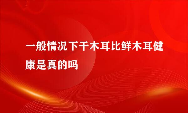 一般情况下干木耳比鲜木耳健康是真的吗