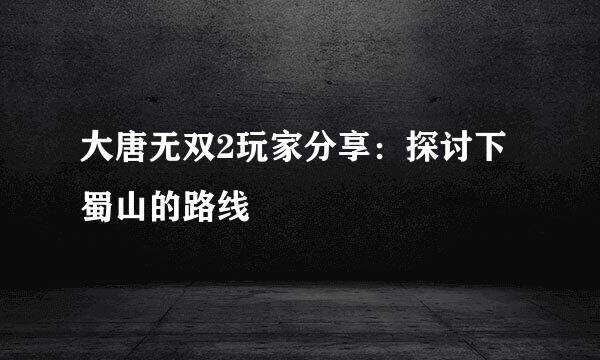 大唐无双2玩家分享：探讨下蜀山的路线
