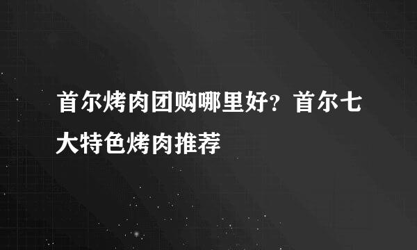 首尔烤肉团购哪里好？首尔七大特色烤肉推荐