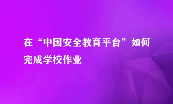 在“中国安全教育平台”如何完成学校作业