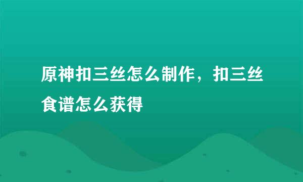 原神扣三丝怎么制作，扣三丝食谱怎么获得