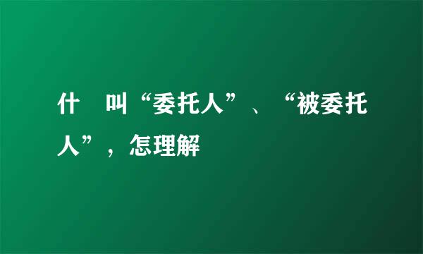 什麼叫“委托人”、“被委托人”，怎理解