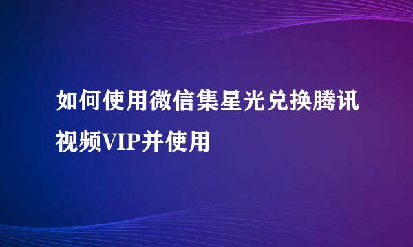如何使用微信集星光兑换腾讯视频VIP并使用