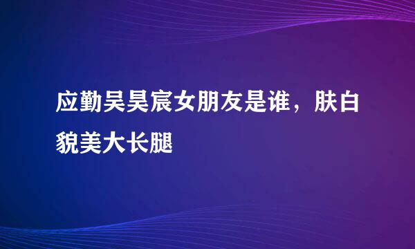 应勤吴昊宸女朋友是谁，肤白貌美大长腿