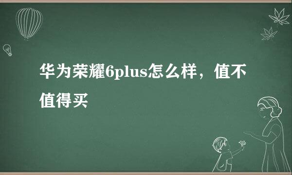 华为荣耀6plus怎么样，值不值得买