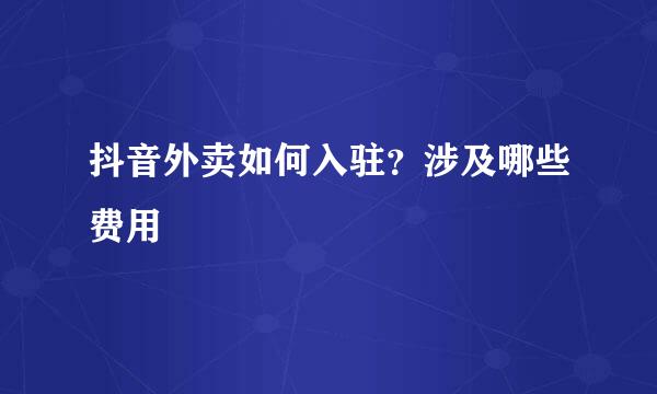 抖音外卖如何入驻？涉及哪些费用