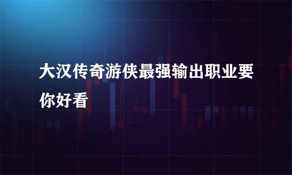 大汉传奇游侠最强输出职业要你好看