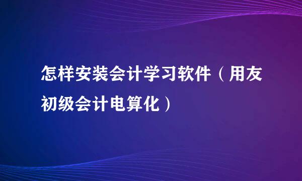 怎样安装会计学习软件（用友初级会计电算化）