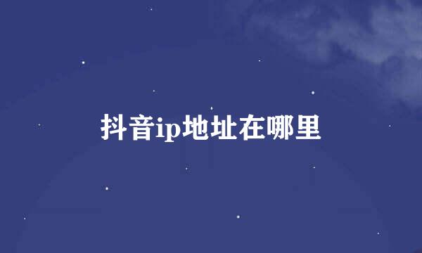 抖音ip地址在哪里
