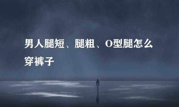男人腿短、腿粗、O型腿怎么穿裤子