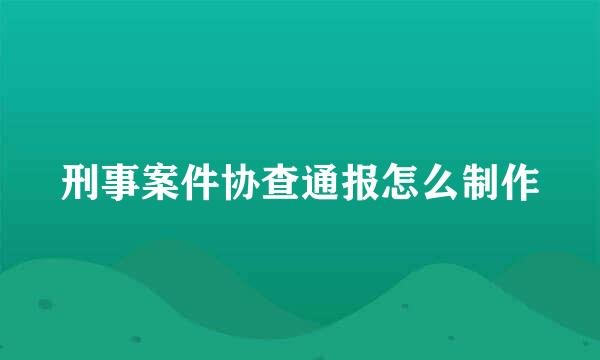 刑事案件协查通报怎么制作