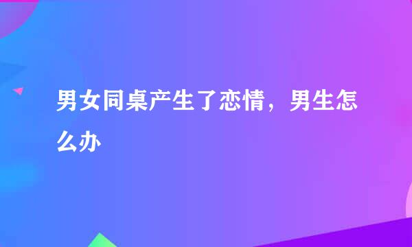 男女同桌产生了恋情，男生怎么办