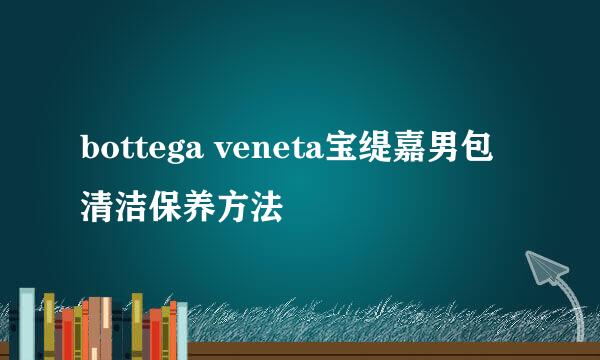 bottega veneta宝缇嘉男包清洁保养方法