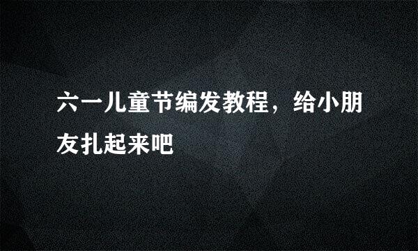 六一儿童节编发教程，给小朋友扎起来吧