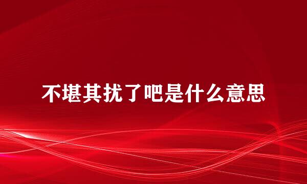 不堪其扰了吧是什么意思