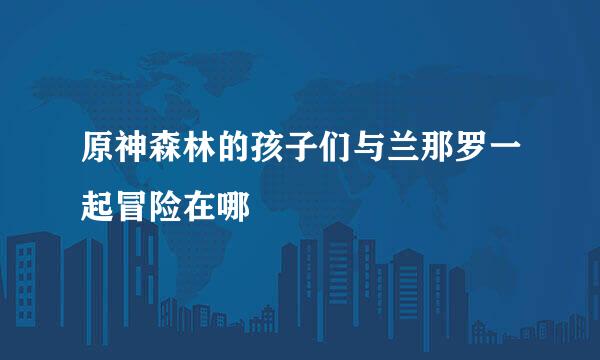 原神森林的孩子们与兰那罗一起冒险在哪