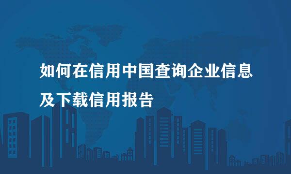 如何在信用中国查询企业信息及下载信用报告