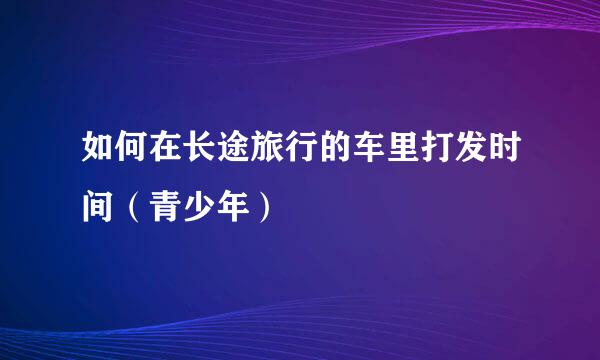 如何在长途旅行的车里打发时间（青少年）
