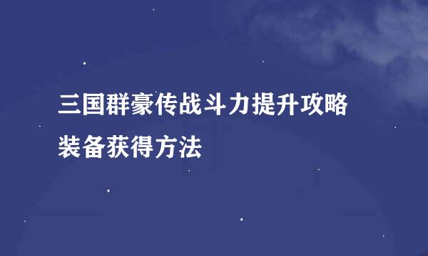 三国群豪传战斗力提升攻略 装备获得方法