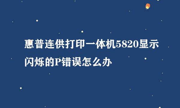 惠普连供打印一体机5820显示闪烁的P错误怎么办