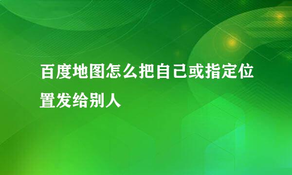 百度地图怎么把自己或指定位置发给别人