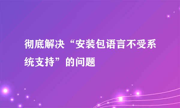 彻底解决“安装包语言不受系统支持”的问题