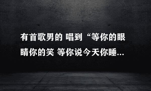 有首歌男的 唱到“等你的眼睛你的笑 等你说今天你睡不着.....