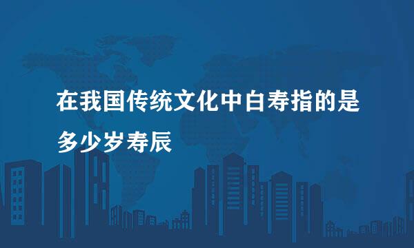 在我国传统文化中白寿指的是多少岁寿辰